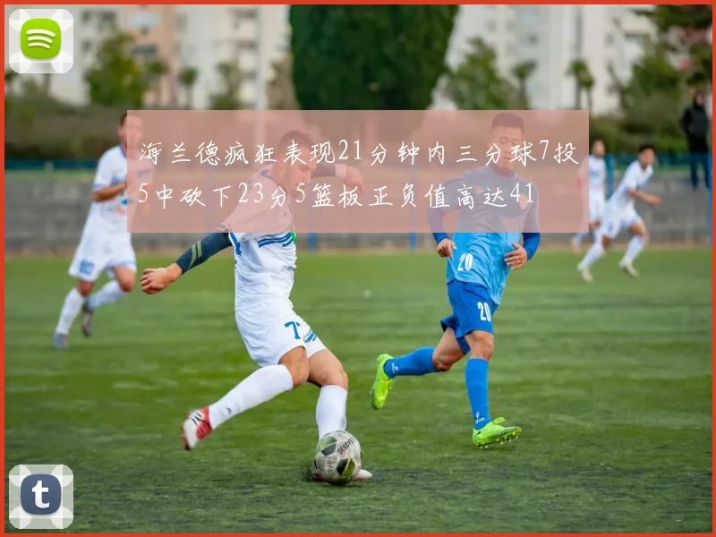 海兰德疯狂表现21分钟内三分球7投5中砍下23分5篮板正负值高达41