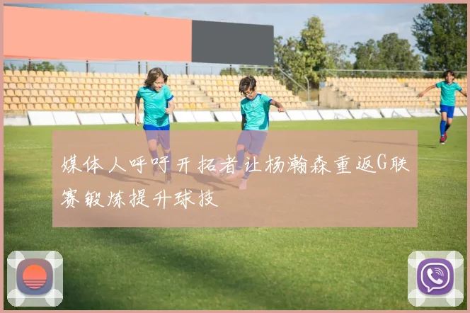 媒体人呼吁开拓者让杨瀚森重返G联赛锻炼提升球技