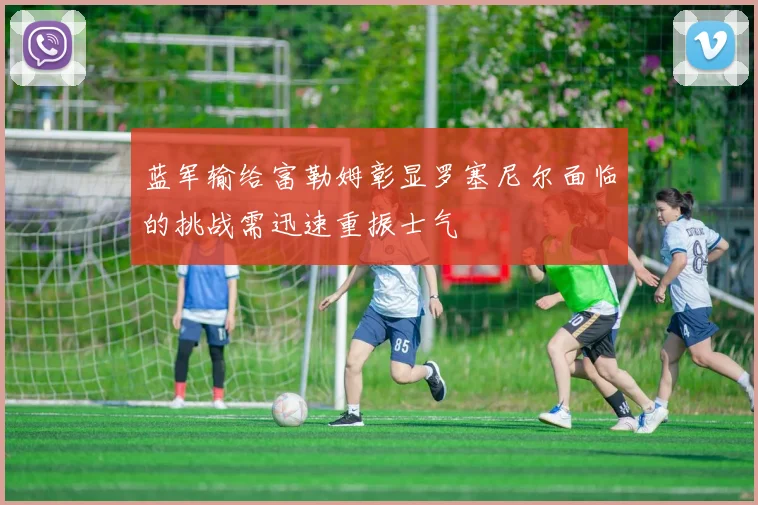 蓝军输给富勒姆彰显罗塞尼尔面临的挑战需迅速重振士气