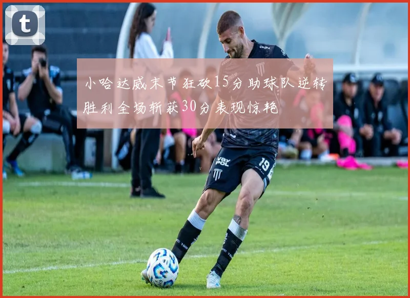小哈达威末节狂砍15分助球队逆转胜利全场斩获30分表现惊艳
