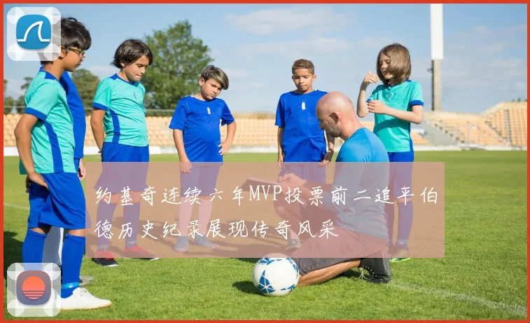 约基奇连续六年MVP投票前二追平伯德历史纪录展现传奇风采