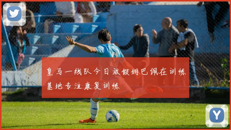 皇马一线队今日放假姆巴佩在训练基地专注康复训练