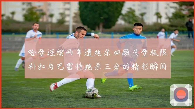 哈登连续两年遭绝杀回顾戈登极限补扣与巴雷特绝杀三分的精彩瞬间