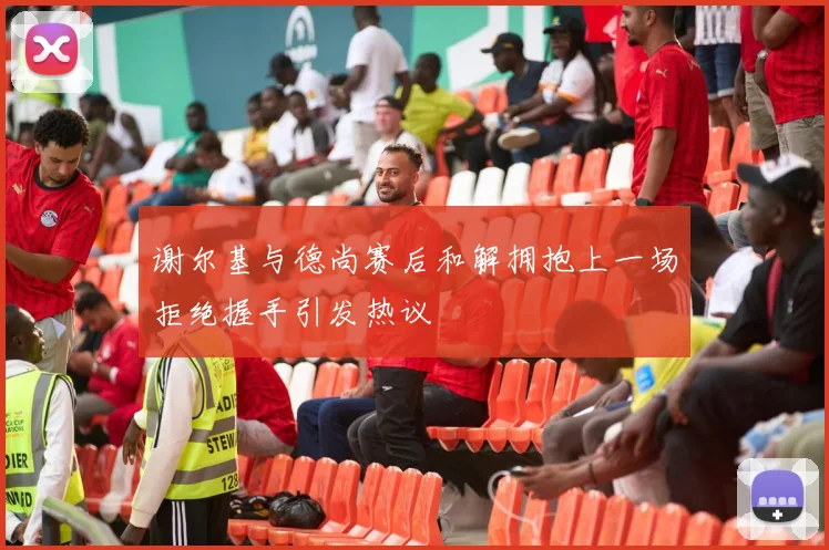 谢尔基与德尚赛后和解拥抱上一场拒绝握手引发热议