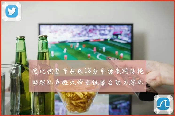 恩比德首节狂砍18分半场表现惊艳助球队争胜大帝出征能否助力球队逆袭
