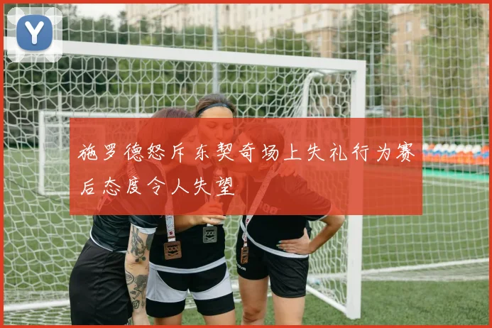 施罗德怒斥东契奇场上失礼行为赛后态度令人失望