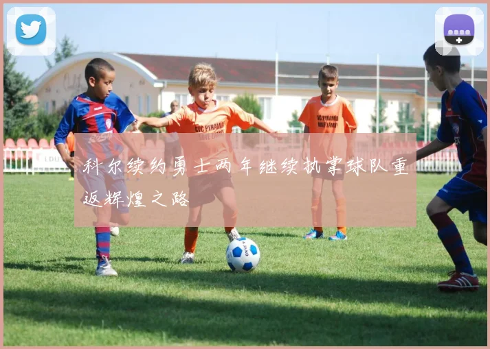 科尔续约勇士两年继续执掌球队重返辉煌之路
