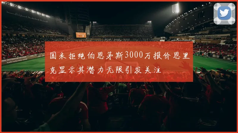 国米拒绝伯恩茅斯3000万报价恩里克显示其潜力无限引发关注