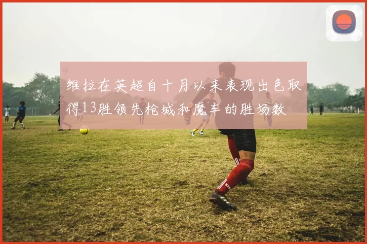 维拉在英超自十月以来表现出色取得13胜领先枪城和魔车的胜场数