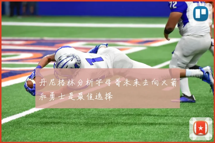 丹尼格林分析字母哥未来去向火箭和勇士是最佳选择