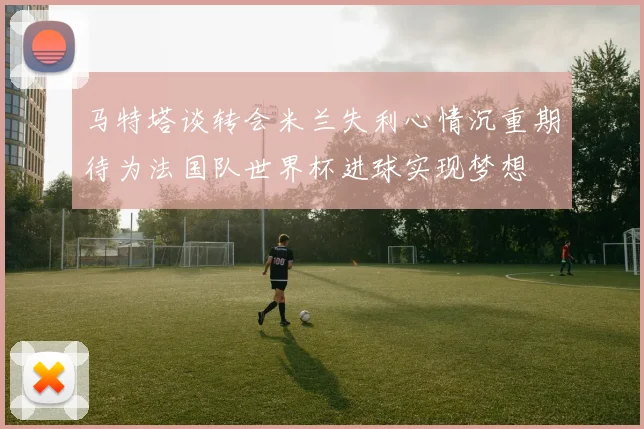 马特塔谈转会米兰失利心情沉重期待为法国队世界杯进球实现梦想