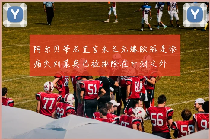 阿尔贝蒂尼直言米兰无缘欧冠是惨痛失利莱奥已被排除在计划之外