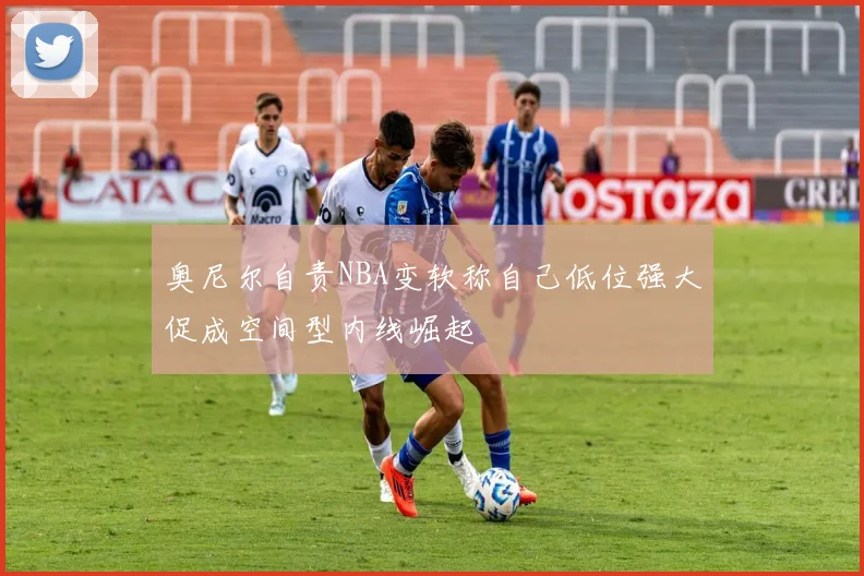 奥尼尔自责NBA变软称自己低位强大促成空间型内线崛起