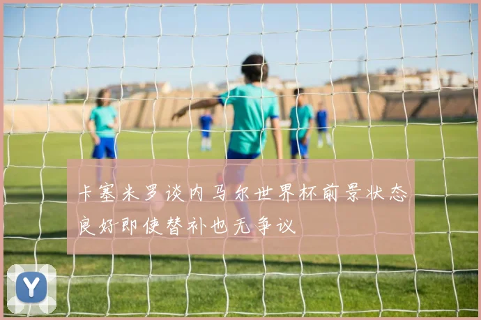 卡塞米罗谈内马尔世界杯前景状态良好即使替补也无争议