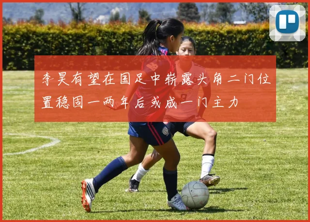 李昊有望在国足中崭露头角二门位置稳固一两年后或成一门主力